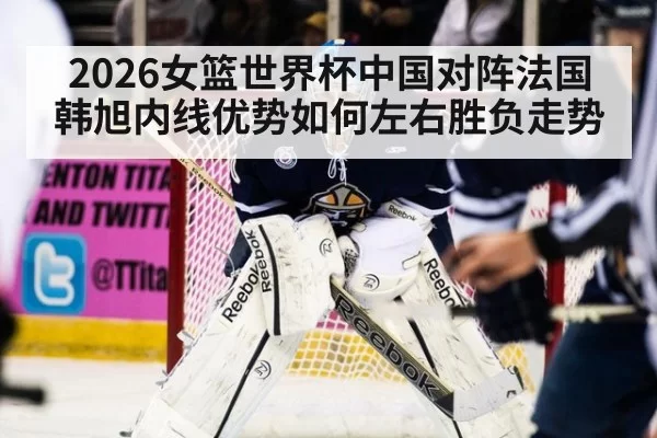2026女篮世界杯中国对阵法国韩旭内线优势如何左右胜负走势