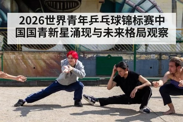 2026世界青年乒乓球锦标赛中国国青新星涌现与未来格局观察
